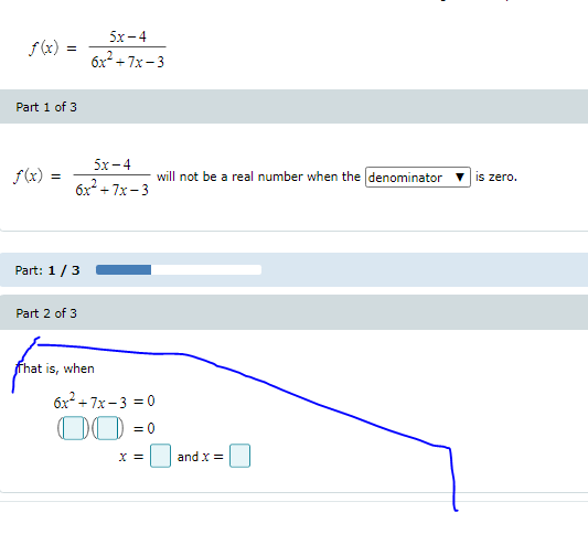 5х-4
f (x) =
6x + 7x- 3
Part 1 of 3
5x -4
f(x)
will not be a real number when the (denominator
is zero.
6x +7x-3
Part: 1/3
Part 2 of 3
fhat is, when
6x² + 7x -3 = 0
00 =0
X =
and x =
