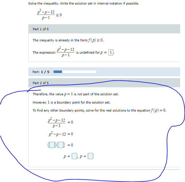 Solve the inequality. Write the solution set in interval notation if possible.
p-p-12
20
р-1
Part 1 of 5
The inequality is already in the form f(p) > 0.
p-p-12
The expression
is undefined for p = 1
p-1
Part: 1/5
Part 2 of 5
Therefore, the value p = 1 is not part of the solution set.
However, 1 is a boundary point for the solution set.
To find any other boundary points, solve for the real solutions to the equation f (p) = 0.
p-p-12 =0
р-1
p -p- 12 = 0
00 =0
p =
p =
