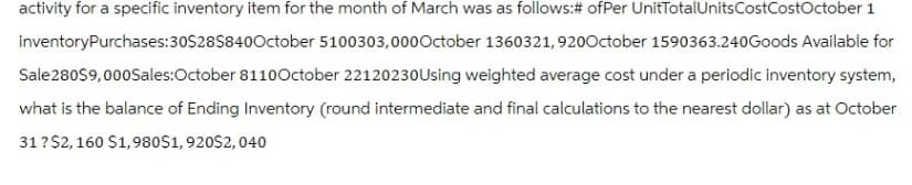 activity for a specific inventory item for the month of March was as follows: # of Per UnitTotal Units CostCostOctober 1
inventoryPurchases: 30$28$840October 5100303,000October 1360321, 920October 1590363.240Goods Available for
Sale 280$9,000Sales:October 8110October 22120230 Using weighted average cost under a periodic inventory system,
what is the balance of Ending Inventory (round intermediate and final calculations to the nearest dollar) as at October
31?$2,160 $1,980$1,920$2,040