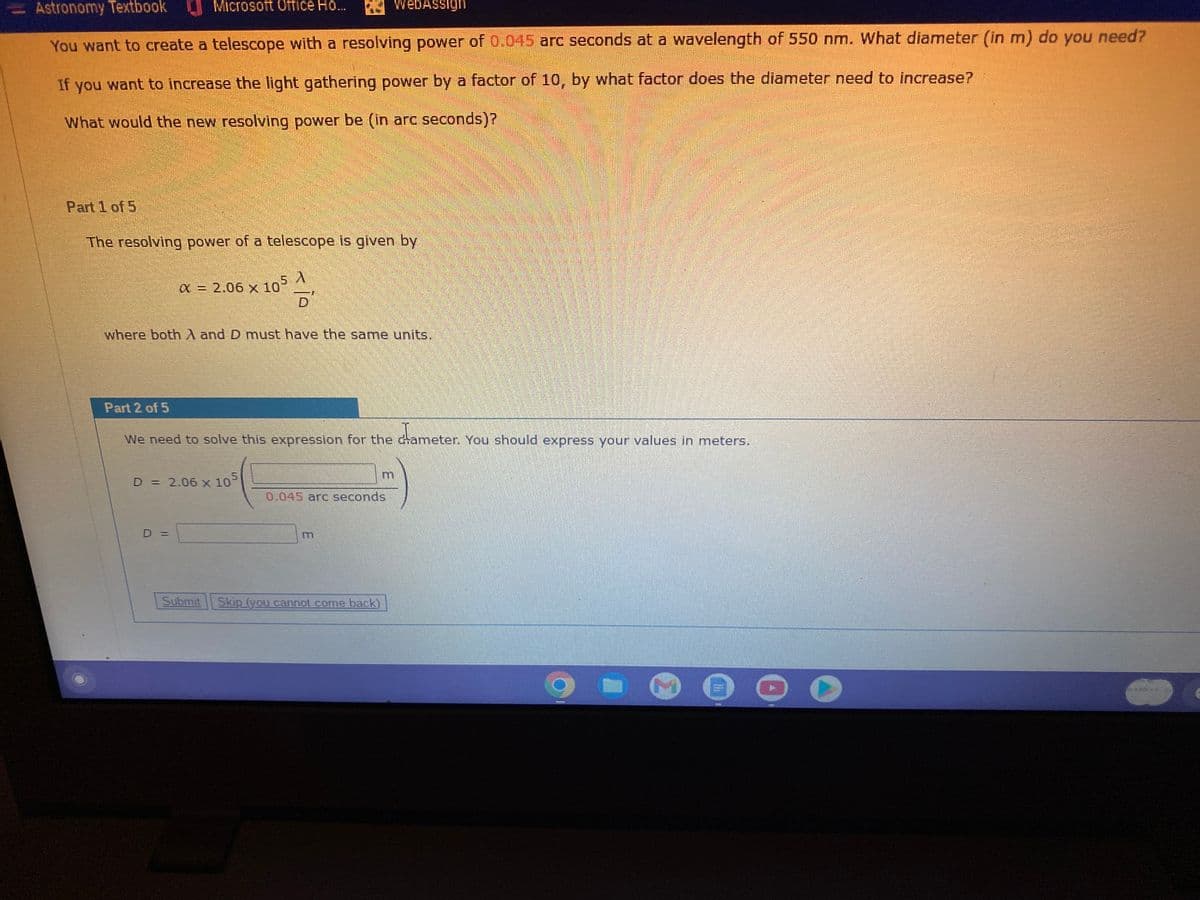 Part 1 of 5
Astronomy Textbook
You want to create a telescope with a resolving power of 0.045 arc seconds at a wavelength of 550 nm. What diameter (in m) do you need?
If you want to increase the light gathering power by a factor of 10, by what factor does the diameter need to increase?
What would the new resolving power be (in arc seconds)?
Microsoft Office Ho...
The resolving power of a telescope is given by
A
x = 2.06 x 105
(105 금
Part 2 of 5
where both A and D must have the same units.
WebAssign
dameter.
We need to solve this expression for the cameter. You should express your values in meters.
D = 2.06 x 10
D =
0.045 arc seconds
Submit Skip (you cannot come back)
9
inn
▸