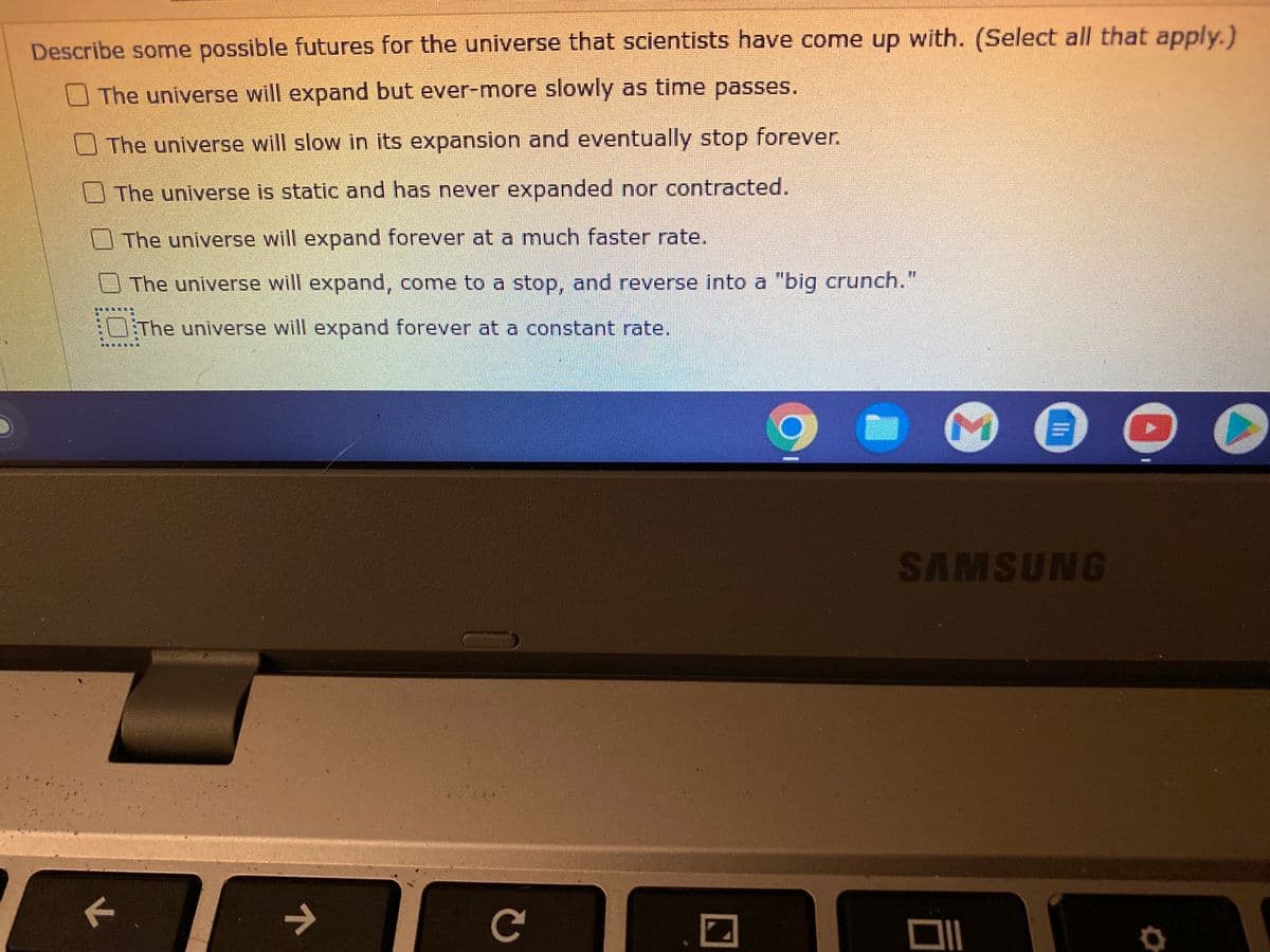 Describe some possible futures for the universe that scientists have come up with. (Select all that apply.)
The universe will expand but ever-more slowly as time passes.
The universe will slow in its expansion and eventually stop forever.
The universe is static and has never expanded nor contracted.
The universe will expand forever at a much faster rate.
The universe will expand, come to a stop, and reverse into a "big crunch."
The universe will expand forever at a constant rate.
7
C
C
M
"11
SAMSUNG
DI
OO
O