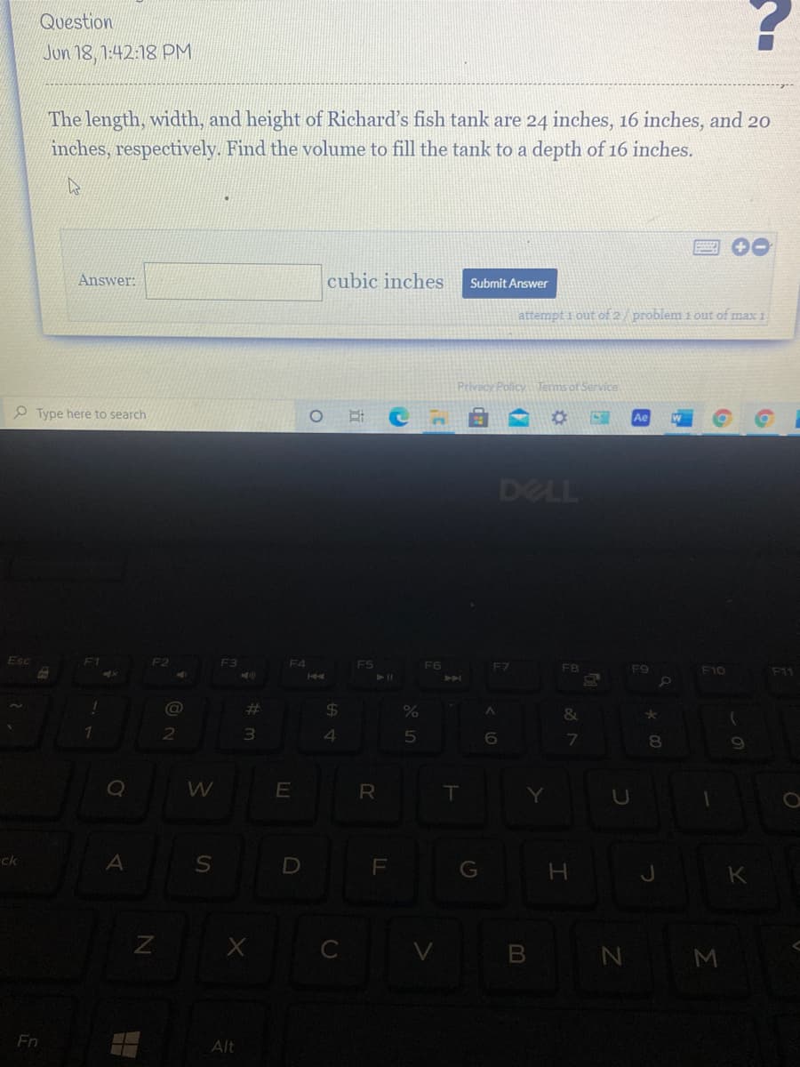 Question
Jon 18, 1:42:18 PM
The length, width, and height of Richard's fish tank are 24 inches, 16 inches, and 20
inches, respectively. Find the volume to fill the tank to a depth of 16 inches.
Answer:
cubic inches
Submit Answer
attempt i out of 2/ problem 1 out of max 1
Privacy Policy Terms of Service
O Type here to search
DELL
F2
F3
F4
F5
F6
F7
FB
F9
F10
F11
11
AA
%23
24
2
3
7.
R
T
ck
D
G
B N M
Fn
Alt
