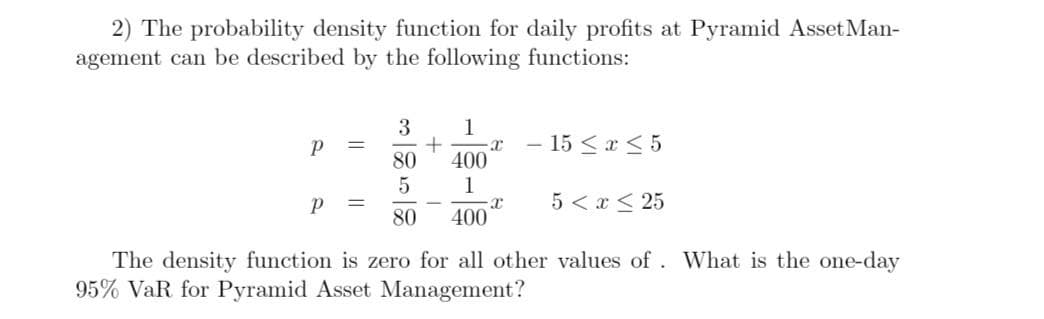 2) The probability density function for daily profits at Pyramid Asset Man-
agement can be described by the following functions:
1
- 15 <x < 5
80
400
5
1
5 < x < 25
80
400
The density function is zero for all other values of. What is the one-day
95% VaR for Pyramid Asset Management?
||
