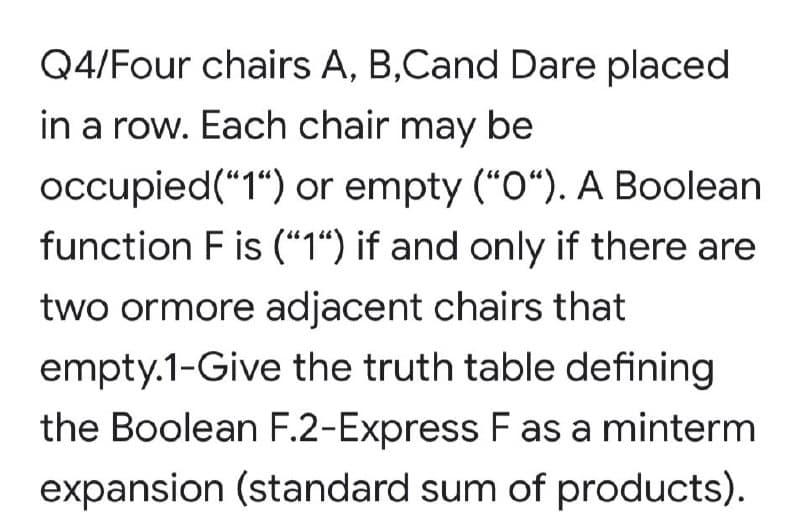 Q4/Four chairs A, B,Cand Dare placed
in a row. Each chair may be
occupied("1“) or empty (“O“). A Boolean
function F is (“1“) if and only if there are
two ormore adjacent chairs that
empty.1-Give the truth table defining
the Boolean F.2-Express F as a minterm
expansion (standard sum of products).
