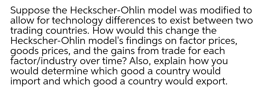 Suppose the Heckscher-Ohlin model was modified to
allow for technology differences to exist between two
trading countries. How would this change the
Heckscher-Ohlin model's findings on factor prices,
goods prices, and the gains from trade for each
factor/industry over time? Also, explain how you
would determine which good a country would
import and which good a country would export.
