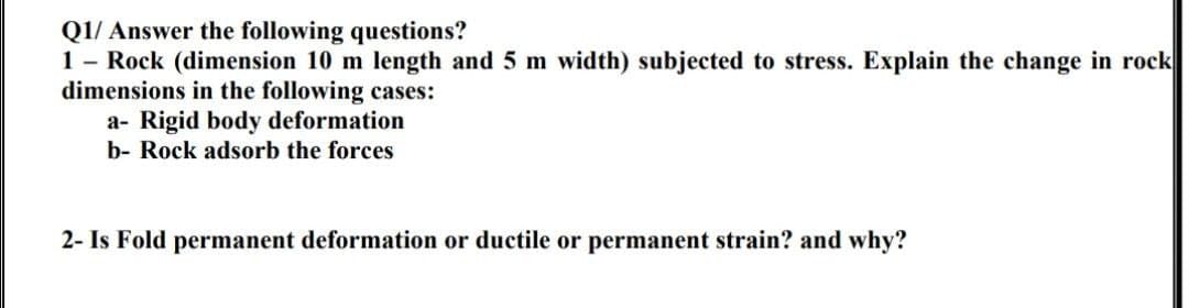 Q1/ Answer the following questions?
1- Rock (dimension 10 m length and 5 m width) subjected to stress. Explain the change in rock
dimensions in the following cases:
a- Rigid body deformation
b- Rock adsorb the forces
2- Is Fold permanent deformation or ductile or permanent strain? and why?
