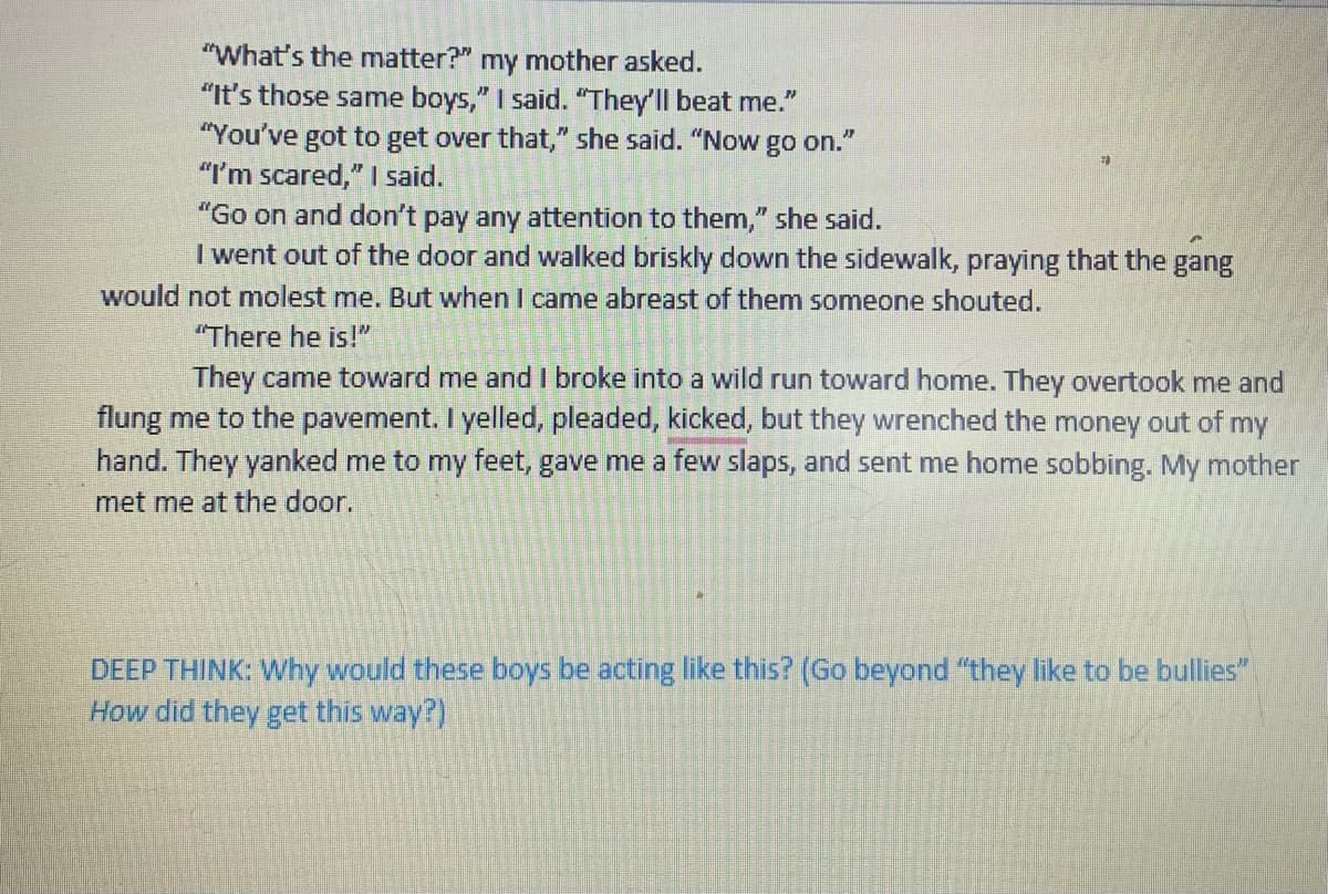 "What's the matter?" my mother asked.
"It's those same boys," I said. "They'll beat me."
"You've got to get over that," she said. "Now go on."
"I'm scared," I said.
"Go on and don't pay any attention to them," she said.
I went out of the door and walked briskly down the sidewalk, praying that the gang
would not molest me. But when I came abreast of them someone shouted.
"There he is!"
They came toward me and I broke into a wild run toward home. They overtook me and
flung me to the pavement. I yelled, pleaded, kicked, but they wrenched the money out of my
hand. They yanked me to my feet, gave me a few slaps, and sent me home sobbing. My mother
met me at the door.
DEEP THINK: Why would these boys be acting like this? (Go beyond "they like to be bullies"
How did they get this way?)