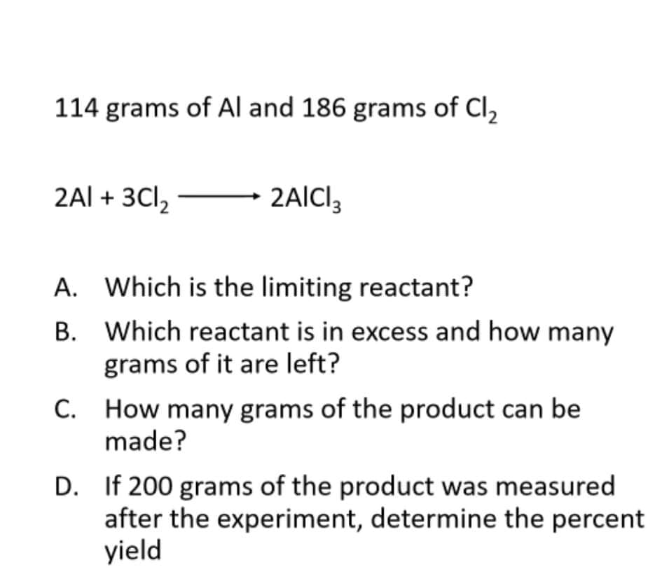 114 grams of Al and 186 grams of Cl,
2Al + 3Cl,
2AICI,
A. Which is the limiting reactant?
B. Which reactant is in excess and how many
grams of it are left?
C. How many grams of the product can be
made?
D. If 200 grams of the product was measured
after the experiment, determine the percent
yield
