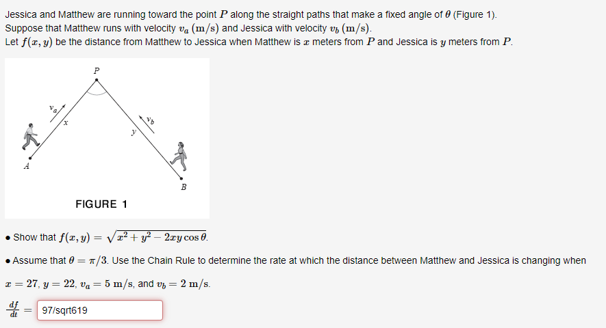 Jessica and Matthew are running toward the point P along the straight paths that make a fixed angle of 0 (Figure 1).
Suppose that Matthew runs with velocity v (m/s) and Jessica with velocity v (m/s).
Let f(x, y) be the distance from Matthew to Jessica when Matthew is a meters from P and Jessica is y meters from P.
A
P
=
FIGURE 1
NO
B
Show that f(x, y) = √√x² + y² − 2xy cos 0.
Assume that 0 = π/3. Use the Chain Rule to determine the rate at which the distance between Matthew and Jessica is changing when
x = 27, y = 22, v₁ = 5 m/s, and v₂ = 2 m/s.
de
97/sqrt619