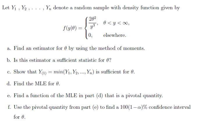 Let Y₁, Y₂, .
Yn denote a random sample with density function given by
"
f(y|0) =
20²
y³
0,
0 <y<∞,
elsewhere.
a. Find an estimator for by using the method of moments.
b. Is this estimator a sufficient statistic for 0?
c. Show that Y(1) = min (Y₁, Y₂, ..., Yn) is sufficient for 0.
d. Find the MLE for 0.
e. Find a function of the MLE in part (d) that is a pivotal quantity.
f. Use the pivotal quantity from part (e) to find a 100(1-a)% confidence interval
for 0.