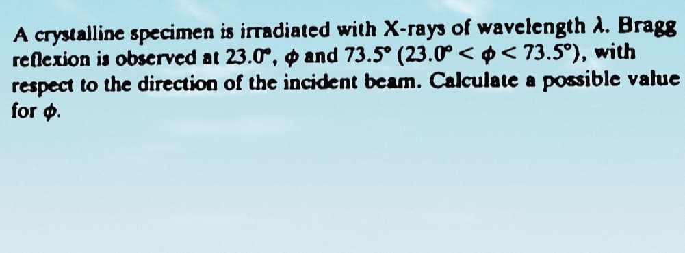 A crystalline specimen is irradiated with X-rays of wavelength A. Bragg
reflexion is observed at 23.0°, o and 73.5° (23.0 < ¢< 73.5°), with
respect to the direction of the incident beam. Calculate a possible value
for p.
