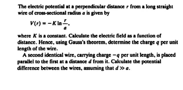 The electric potential at a perpendicular distance r from a long straight
wire of cross-sectional radius a is given by
v(1) = -K In,
a
where K is a constant. Calculate the electric field as a function of
distance. Hence, using Gauss's theorem, determine the charge q per unit
length of the wire.
A second identical wire, carrying charge -q per unit length, is placed
parallel to the first at a distance d from it. Calculate the potential
difference between the wires, assuming that d » a.
