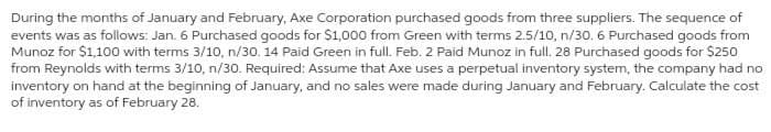 During the months of January and February, Axe Corporation purchased goods from three suppliers. The sequence of
events was as follows: Jan. 6 Purchased goods for $1,000 from Green with terms 2.5/10, n/30. 6 Purchased goods from
Munoz for $1,100 with terms 3/10, n/30. 14 Paid Green in full. Feb. 2 Paid Munoz in full. 28 Purchased goods for $250
from Reynolds with terms 3/10, n/30. Required: Assume that Axe uses a perpetual inventory system, the company had no
inventory on hand at the beginning of January, and no sales were made during January and February. Calculate the cost
of inventory as of February 28.