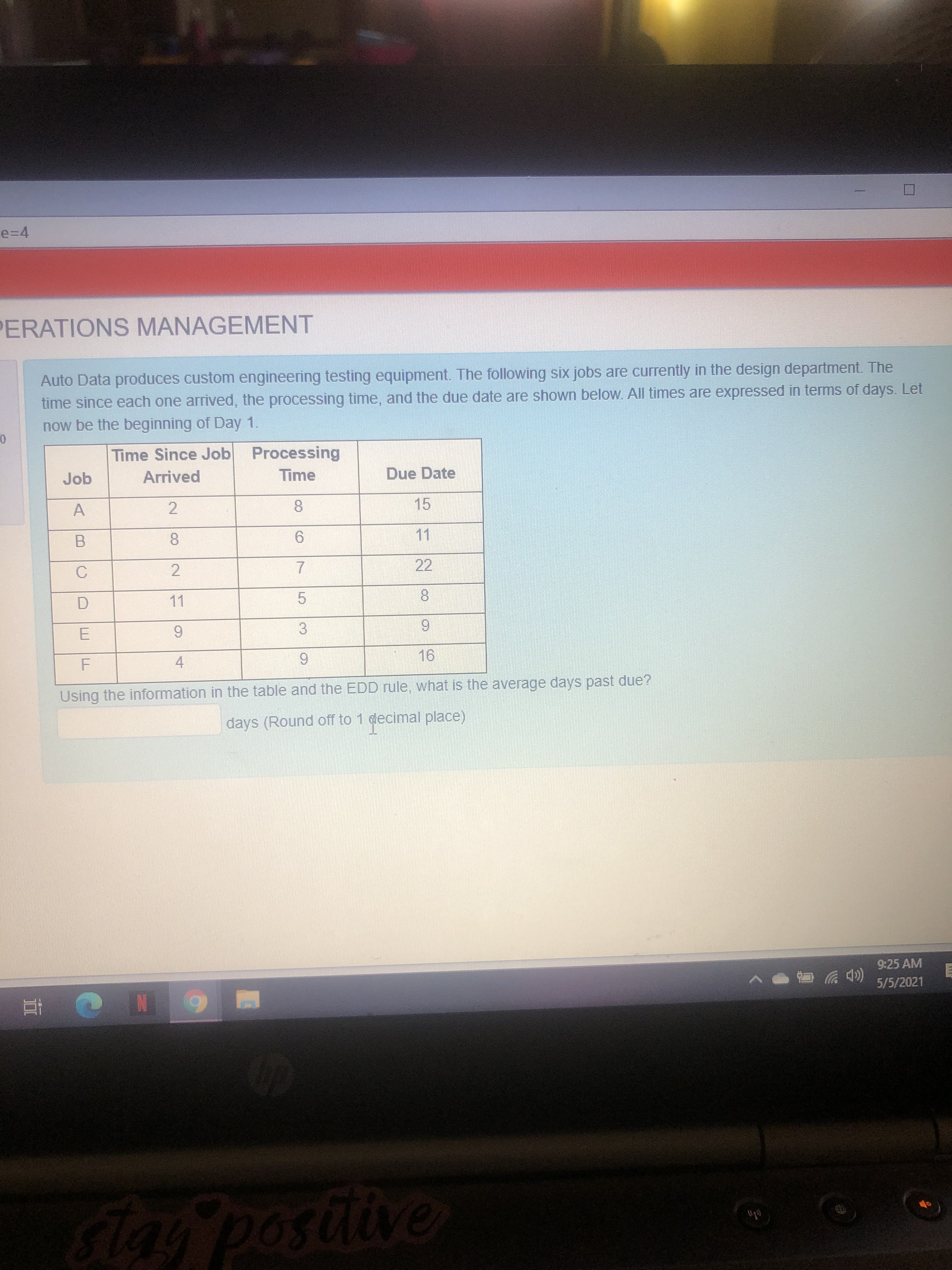 Job
Arrived
Time
Due Date
8.
15
6.
11
22
C
11
8.
6.
E
9.
4
9.
16
Using the information in the table and the EDD rule, what is the average days past due?
days (Round off to 1 decimal place)
7,
5.
3.
8.
