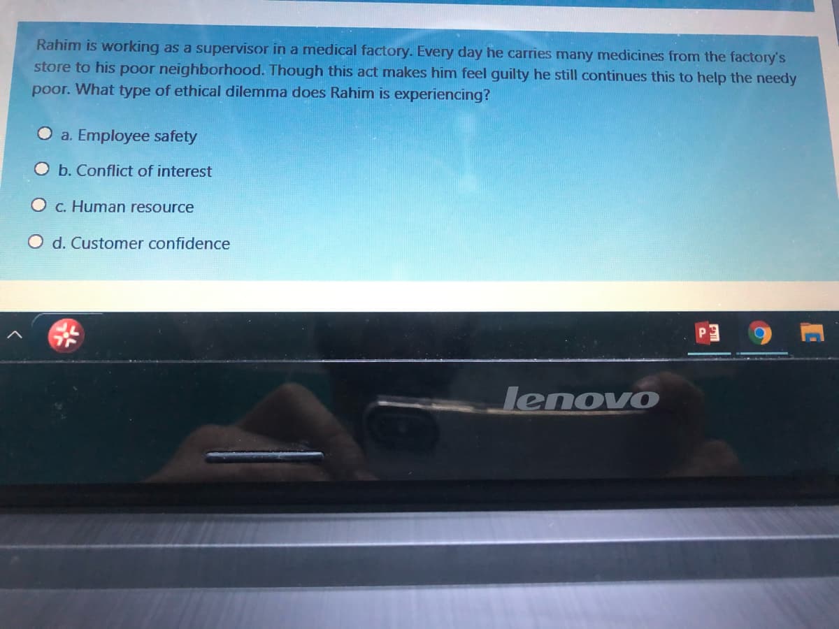 Rahim is working as a supervisor in a medical factory. Every day he carries many medicines from the factory's
store to his poor neighborhood. Though this act makes him feel guilty he still continues this to help the needy
poor. What type of ethical dilemma does Rahim is experiencing?
O a. Employee safety
O b. Conflict of interest
c. Human resource
O d. Customer confidence
Jenovo

