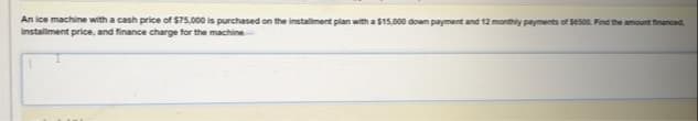 An ice machine with a cash price of $75,000 is purchased on the installment plan with a $15,000 down payment and 12 monthly payments of seson. Find the amount tinanced
installment price, and finance charge for the machine
