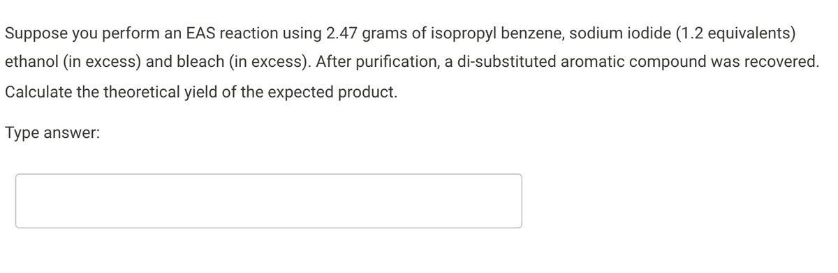 Suppose you perform an EAS reaction using 2.47 grams of isopropyl benzene, sodium iodide (1.2 equivalents)
ethanol (in excess) and bleach (in excess). After purification, a di-substituted aromatic compound was recovered.
Calculate the theoretical yield of the expected product.
Type answer:
