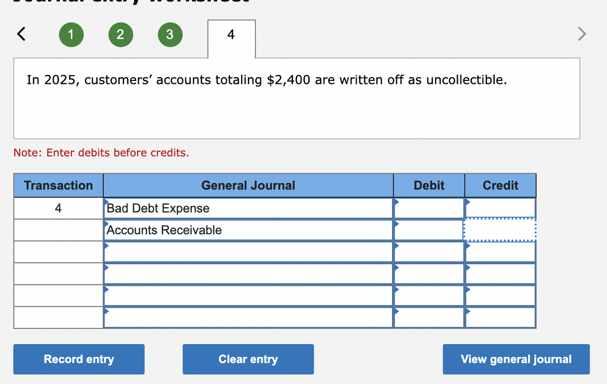 <
1
2
Transaction
4
3
In 2025, customers' accounts totaling $2,400 are written off as uncollectible.
Note: Enter debits before credits.
Record entry
4
Bad Debt Expense
Accounts Receivable
General Journal
Clear entry
Debit
Credit
View general journal