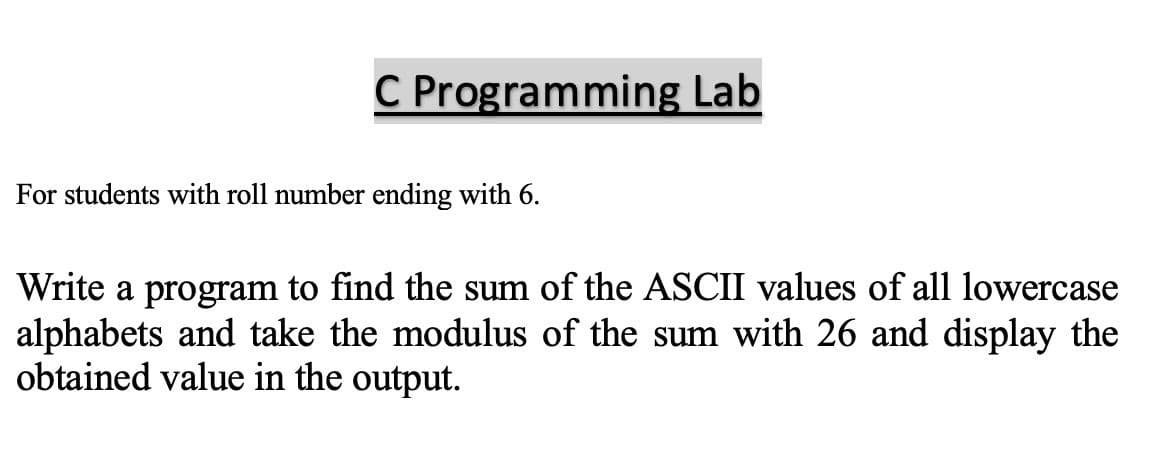 C Programming Lab
For students with roll number ending with 6.
Write a program to find the sum of the ASCII values of all lowercase
alphabets and take the modulus of the sum with 26 and display the
obtained value in the output.
