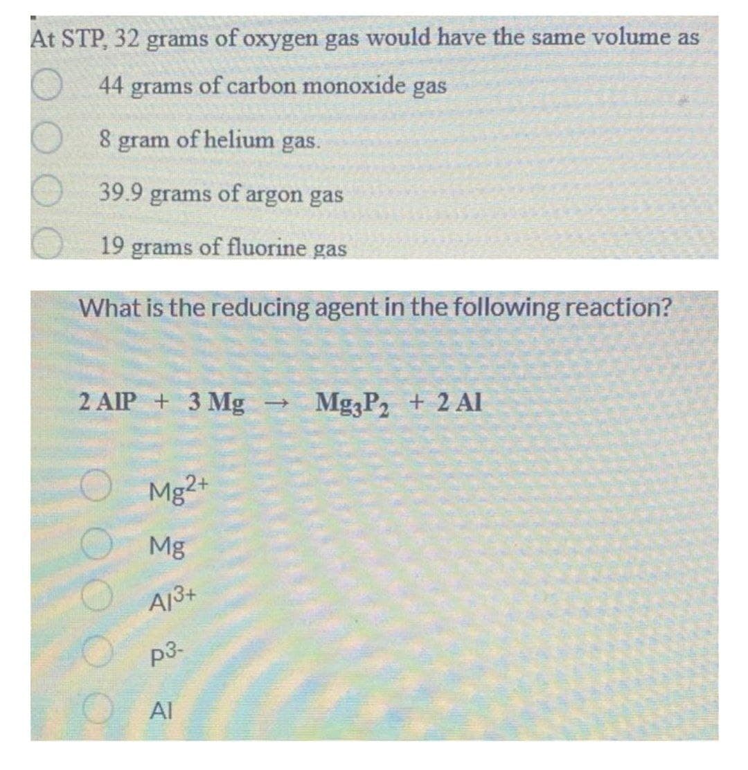 At STP, 32 grams of oxygen gas would have the same volume as
44 grams of carbon monoxide gas
gram of helium gas.
39.9 grams of argon gas
19
grams
of fluorine gas
What is the reducing agent in the following reaction?
2 AIP + 3 Mg
Mg3P, + 2 Al
O Mg2+
Mg
A13+
p3-
Al
