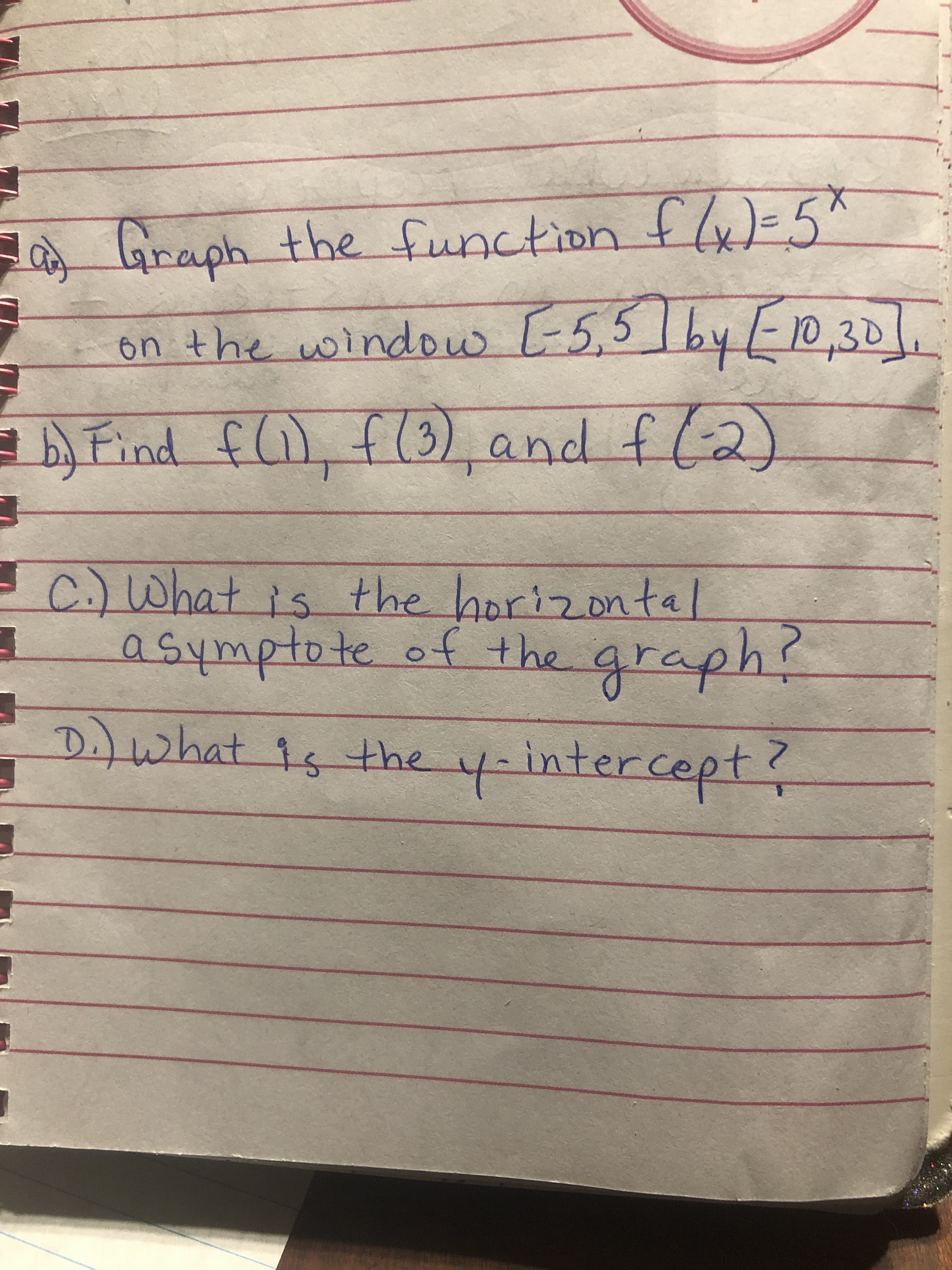 a Graph the function fly)=5*
[-5,51byED,30/.
on the window L-5,5
Find f), f(3) and fl2)
C.)What is
asymptote of the graph?
the horizontal
D.)what 1s the y-intercept
