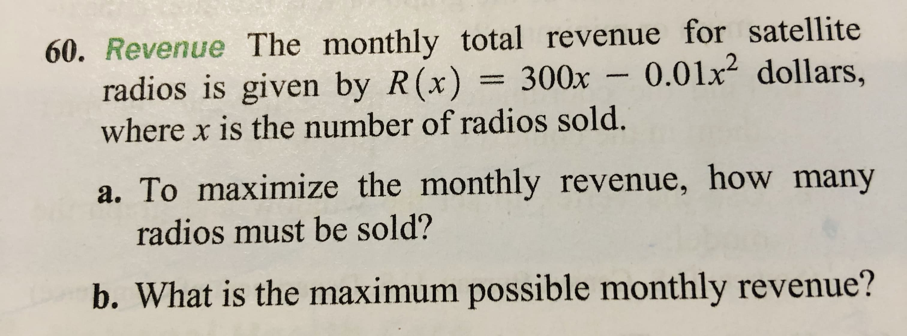 60. Revenue The monthly total revenue for satellite
radios is given by R(x) = 300x –
where x is the number of radios sold.
0.01x2 dollars,
a. To maximize the monthly revenue, how many
radios must be sold?
b. What is the maximum possible monthly revenue?
