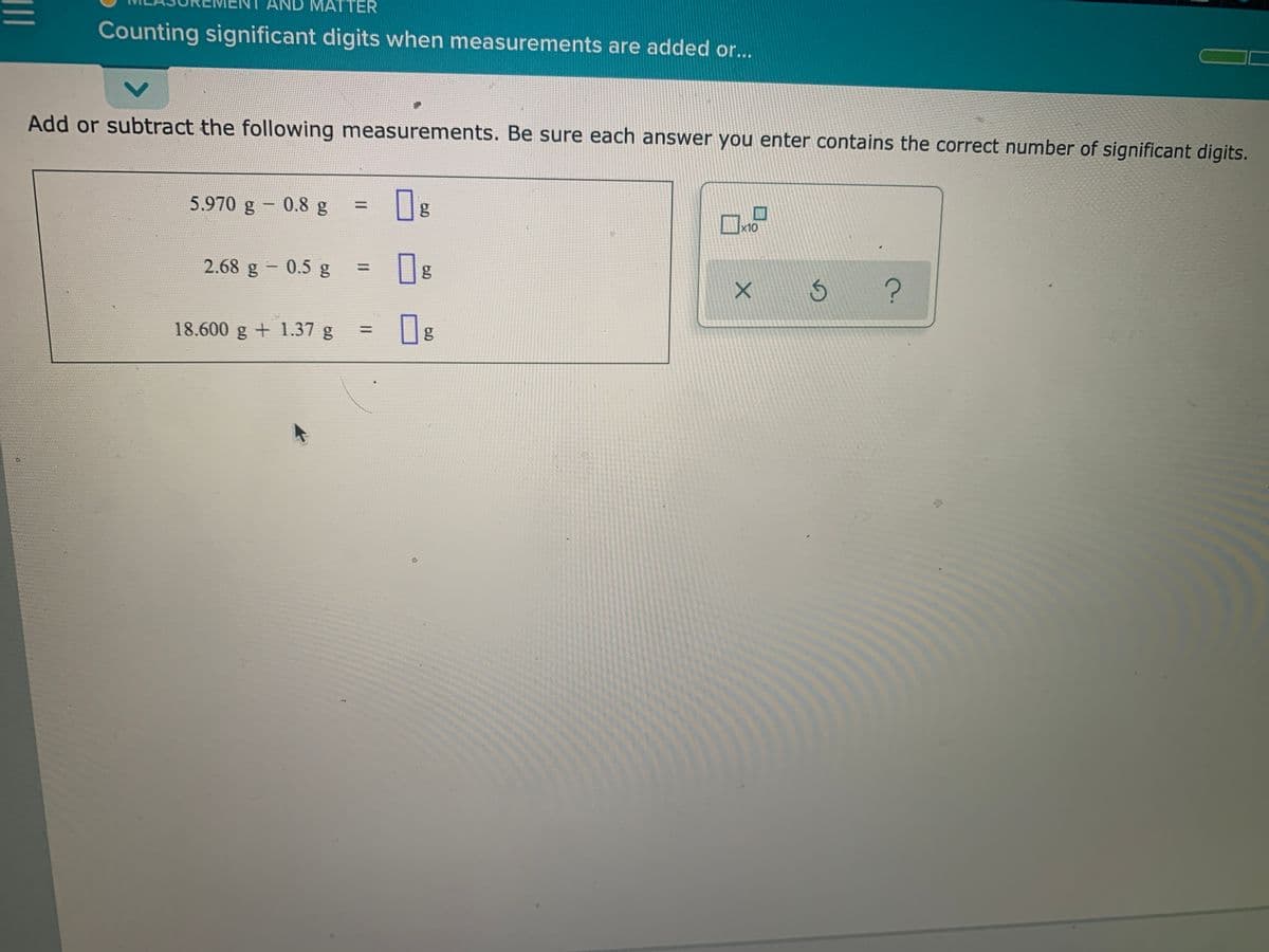 AND MATTER
Counting significant digits when measurements are added or...
Add or subtract the following measurements. Be sure each answer you enter contains the correct number of significant digits.
5.970 g - 0.8 g
x10
2.68 g - 0.5 g
%3D
18.600 g + 1.37 g
|3D
