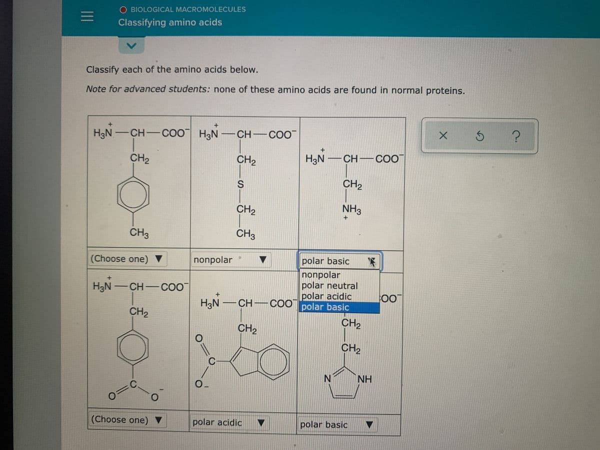 O BIOLOGICAL MACROMOLECULES
Classifying amino acids
Classify each of the amino acids below.
Note for advanced students: none of these amino acids are found in normal proteins.
H3N -CH-COO H3N -CH COO
CH2
CH,
H3N -CH- COO
CH2
CH2
NH3
CH3
CH3
(Choose one) ▼
nonpolar
polar basic
nonpolar
polar neutral
polar acidic
H3N -CH-cOO
HạN -CH-COO polar basic
CH2
CH2
CH2
CH2
NH
(Choose one)
polar acidic
polar basic
5 சி
II
