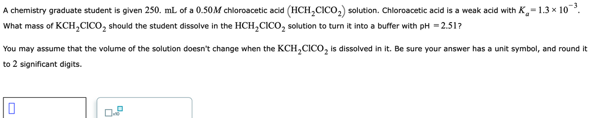 -3
A chemistry graduate student is given 250. mL of a 0.50M chloroacetic acid (HCH,CICO,) solution. Chloroacetic acid is a weak acid with K,= 1.3 × 10
What mass of KCH,CICO, should the student dissolve in the HCH,CICO, solution to turn it into a buffer with pH = 2.51?
You may assume that the volume of the solution doesn't change when the KCH,CICO, is dissolved in it. Be sure your answer has a unit symbol, and round it
to 2 significant digits.
x10
