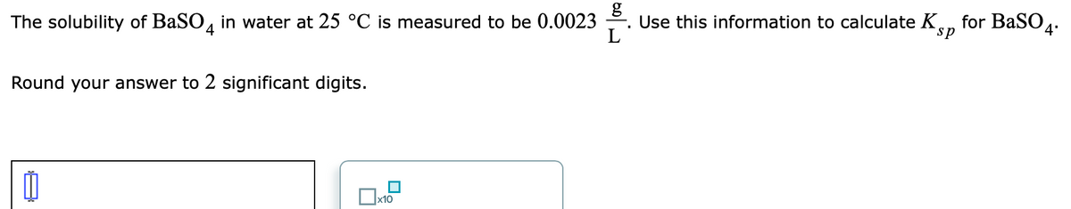 The solubility of BaSO, in water at 25 °C is measured to be 0.0023
Use this information to calculate K,
L
for BaSO4:
sp
Round your answer to 2 significant digits.
