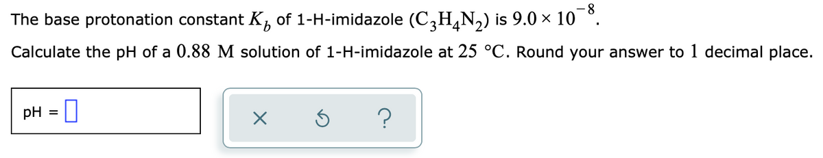 -8-
The base protonation constant K, of 1-H-imidazole (C,H,N,) is 9.0 × 10
Calculate the pH of a 0.88 M solution of 1-H-imidazole at 25 °C. Round your answer to 1 decimal place.
pH = |
