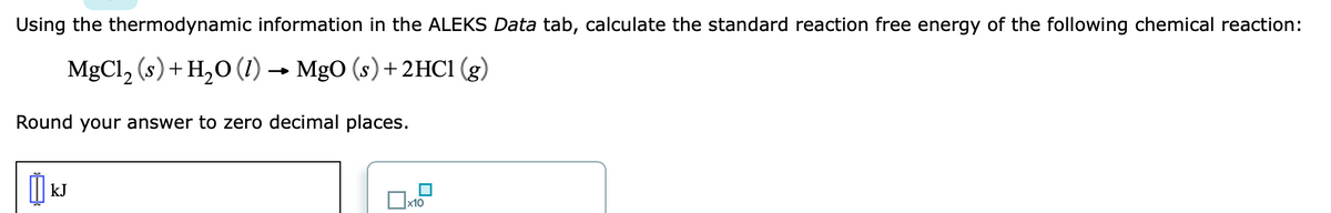 Using the thermodynamic information in the ALEKS Data tab, calculate the standard reaction free energy of the following chemical reaction:
MgCl, (s) + H,O (1) → MgO (s) + 2HC1 (g)
Round your answer to zero decimal places.
kJ
х10
