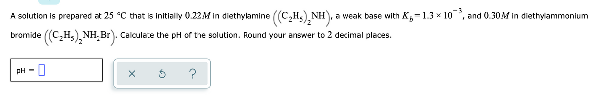 A solution is prepared at 25 °C that is initially 0.22M in diethylamine ((C2H5),N
2
a weak base with K= 1.3 x 10
3
and 0.30M in diethylammonium
bromide ((C,H5), NH,Br ). Calculate the pH of the solution. Round your answer to 2 decimal places.
/2
pH = I
?
