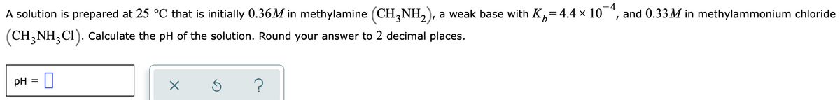 -4
A solution is prepared at 25 °C that is initially 0.36M in methylamine (CH,NH,), a weak base with K,=4.4 × 10 *, and 0.33M in methylammonium chloride
(CH, NH,CI). Calculate the pH of the solution. Round your answer to 2 decimal places.
pH = 0
