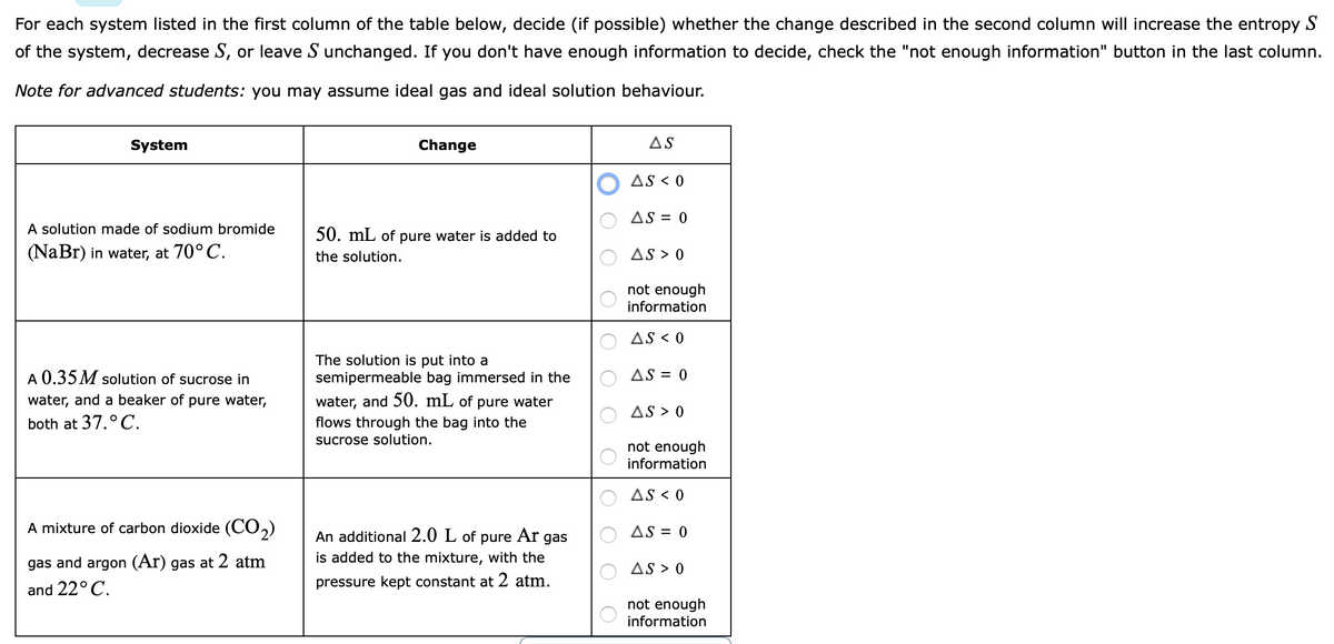 For each system listed in the first column of the table below, decide (if possible) whether the change described in the second column will increase the entropy S
of the system, decrease S, or leave S unchanged. If you don't have enough information to decide, check the "not enough information" button in the last column.
Note for advanced students: you may assume ideal gas and ideal solution behaviour.
System
Change
AS
AS < 0
AS = 0
A solution made of sodium bromide
50. mL of pure water is added to
(NaBr) in water, at 70°C.
the solution.
AS > 0
not enough
information
AS < 0
The solution is put into a
semipermeable bag immersed in the
A 0.35 M solution of sucrose in
AS = 0
water, and a beaker of pure water,
water, and 50. mL of
pure water
AS > 0
both at 37.°C.
flows through the bag into the
sucrose solution.
not enough
information
AS < 0
A mixture of carbon dioxide (CO,)
AS = 0
pure Ar
is added to the mixture, with the
An additional 2.0 L of
gas
gas and argon (Ar) gas at 2 atm
AS > 0
and 22°C.
pressure kept constant at 2 atm.
not enough
information
