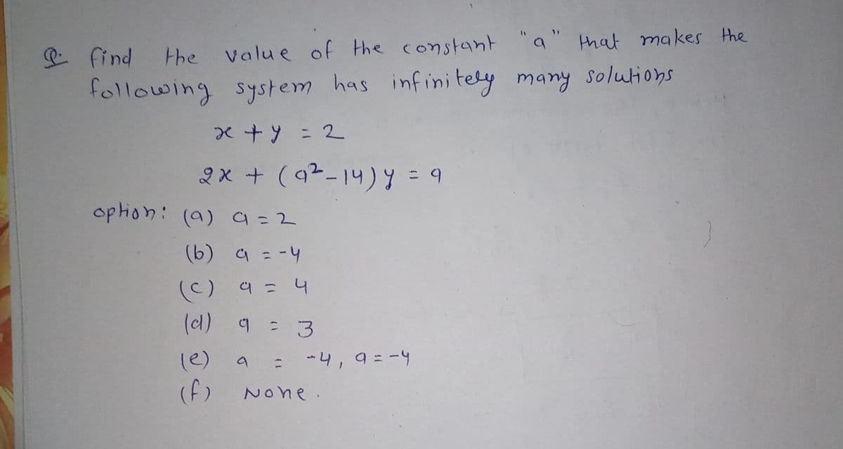 valu e of the constant "a" that makes the
や
following system has infinitely many solutions
2x + (a2-14) y = 9
option: (a) 9=2
(b) a = -4
(C) 9 = 4
(c)
(cl) 9 = 3
(e)
-4,9=-4
(f)
None.
