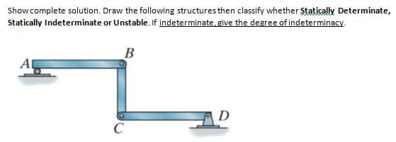 Showcomplete solution. Draw the following structures then classify whether Statically Determinate,
Statically Indeterminate or Unstable. If indeterminate, give the degree of indeterminacy.
B
Al
D
C
