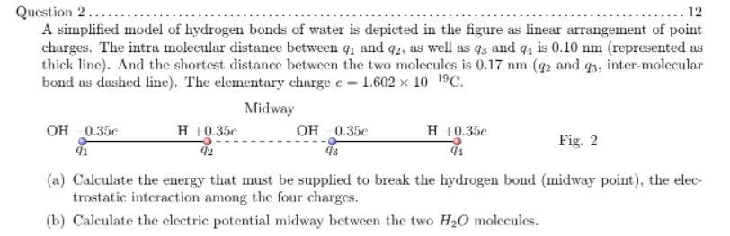 Question 2...
A simplified model of hydrogen bonds of water is depicted in the figure as linear arrangement of point
charges. The intra molecular distance between q1 and q2, as well as 93 and q4 is 0.10 nm (represented as
thick line). And the shortest distance between the two molecules is 0.17 nm (42 and q3, inter-molecular
bond as dashed line). The elementary charge e = 1.602 x 10 1ºC.
.... 12
Midway
он 0.35е
H 10.35e OH 0.35e
H 10.35e
Fig. 2
(a) Calculate the energy that must be supplied to break the hydrogen bond (midway point), the elec-
trostatic interaction among the four charges.
(b) Calculate the electric potential midway between the two H20 molecules.
