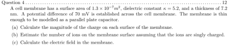 Question 4...
A cell membrane has a surface area of 1.3 x 10-7m², dielectric constant K = 5.2, and a thickness of 7.2
nm. A potential difference of 70 mV is established across the cell membrane. The membrane is thin
enough to be modelled as a parallel plate capacitor.
12
(a) Calculate the magnitude of the charge on each surface of the membrane.
(b) Estimate the number of ions on the membrane surface assuming that the ions are singly charged.
(c) Calculate the electric field in the membrane.
