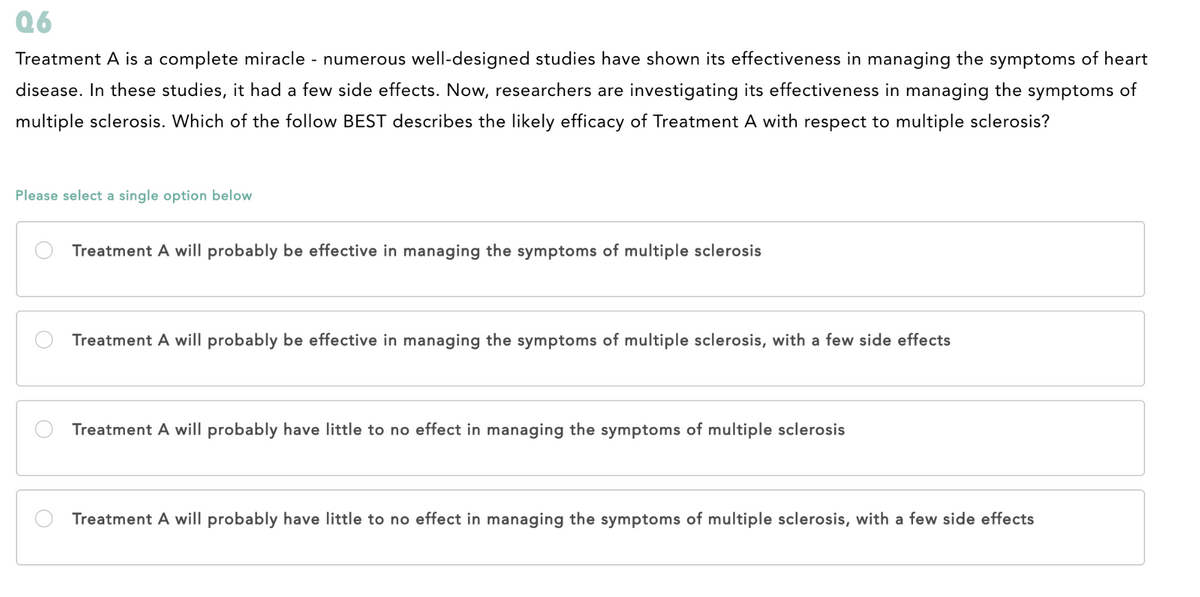 Q6
Treatment A is a complete miracle - numerous well-designed studies have shown its effectiveness in managing the symptoms of heart
disease. In these studies, it had a few side effects. Now, researchers are investigating its effectiveness in managing the symptoms of
multiple sclerosis. Which of the follow BEST describes the likely efficacy of Treatment A with respect to multiple sclerosis?
Please select a single option below
Treatment A will probably be effective in managing the symptoms of multiple sclerosis
Treatment A will probably be effective in managing the symptoms of multiple sclerosis, with a few side effects
Treatment A will probably have little to no effect in managing the symptoms of multiple sclerosis
Treatment A will probably have little to no effect in managing the symptoms of multiple sclerosis, with a few side effects
