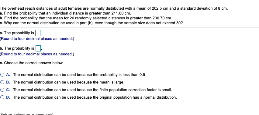 The overhead reach distances of adult females are normally distributed with a mean of 202.5 cm and a standard deviation of 8 cm.
a. Find the probability that an individual distance is greater than 211.80 cm.
b. Find the probability that the mean for 20 randomly selected distances is greater than 200.70 cm.
c. Why can the normal distribution be used in part (b), even though the sample size does not exceed 30?
a. The probability is O-
(Round to four decimal places as needed.)
b. The probability is:
(Round to four decimal places as needed.)
c. Choose the correct answer below.
O A. The normal distribution can be used because the probability is less than 0.5
O B. The normal distribution can be used because the mean is large.
OC. The normal distribution can be used because the finite population correction factor is small.
O D. The normal distribution can be used because the original population has a normal distribution.
liek to celeet vour oncueric)
