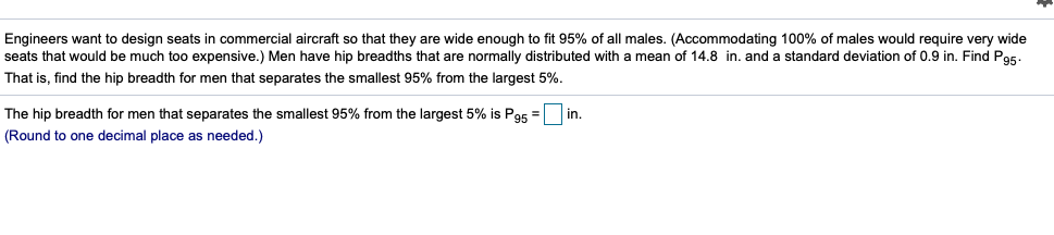 Engineers want to design seats in commercial aircraft so that they are wide enough to fit 95% of all males. (Accommodating 100% of males would require very wide
seats that would be much too expensive.) Men have hip breadths that are normally distributed with a mean of 14.8 in. and a standard deviation of 0.9 in. Find Pa5.
That is, find the hip breadth for men that separates the smallest 95% from the largest 5%.
The hip breadth for men that separates the smallest 95% from the largest 5% is Pas =
in.
(Round to one decimal place as needed.)
