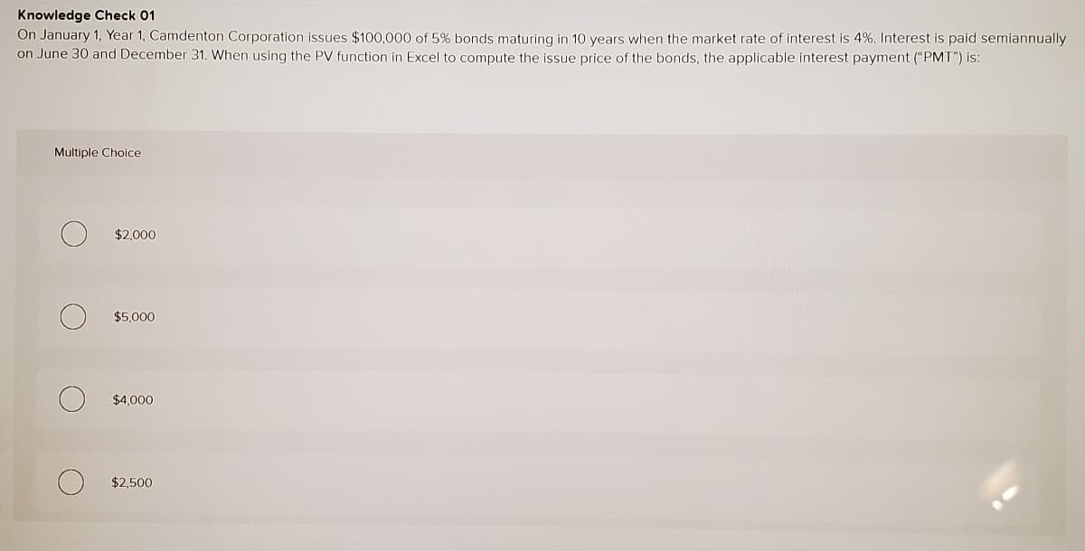 Knowledge Check 01
On January 1, Year 1, Camdenton Corporation issues $100,000 of 5% bonds maturing in 10 years when the market rate of interest is 4%. Interest is paid semiannually
on June 30 and December 31. When using the PV function in Excel to compute the issue price of the bonds, the applicable interest payment ("PMT") is:
Multiple Choice
$2,000
$5,000
$4,000
$2,500