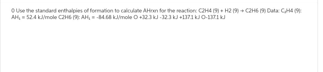 O Use the standard enthalpies of formation to calculate AHrxn for the reaction: C2H4 (9) + H2 (9) → C2H6 (9) Data: C₂H4 (9):
AH₁ = 52.4 kJ/mole C2H6 (9): AH₁ = -84.68 kJ/mole O +32.3 kJ -32.3 kJ +137.1 kJ O-137.1 kJ