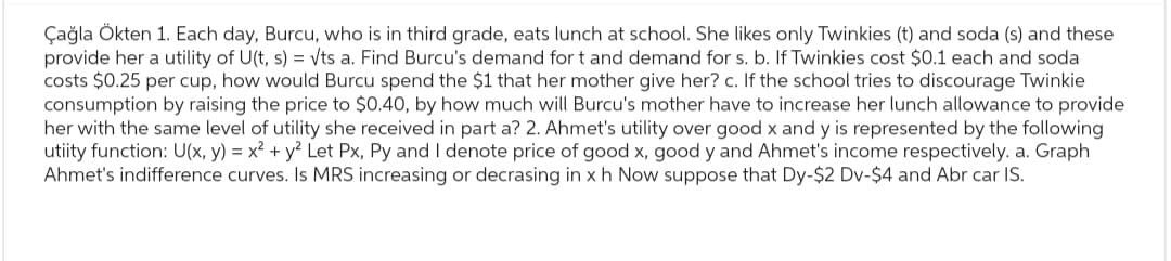 Çağla Ökten 1. Each day, Burcu, who is in third grade, eats lunch at school. She likes only Twinkies (t) and soda (s) and these
provide her a utility of U(t, s) = √ts a. Find Burcu's demand for t and demand for s. b. If Twinkies cost $0.1 each and soda
costs $0.25 per cup, how would Burcu spend the $1 that her mother give her? c. If the school tries to discourage Twinkie
consumption by raising the price to $0.40, by how much will Burcu's mother have to increase her lunch allowance to provide
her with the same level of utility she received in part a? 2. Ahmet's utility over good x and y is represented by the following
utiity function: U(x, y) = x² + y² Let Px, Py and I denote price of good x, good y and Ahmet's income respectively. a. Graph
Ahmet's indifference curves. Is MRS increasing or decrasing in x h Now suppose that Dy-$2 Dv-$4 and Abr car IS.