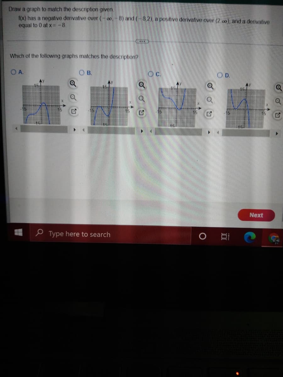 Draw a graph to match the description given.
f(x) has a negative derivative over (-o,-8) and (-8,2), a positive derivative over (2.00) anid a derivative
equal to 0 at x = -8.
Which of the following graphs matches the description?
OA.
O B.
OD.
Next
P Type here to search
