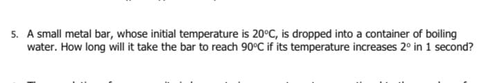 5. A small metal bar, whose initial temperature is 20°C, is dropped into a container of boiling
water. How long will it take the bar to reach 90°C if its temperature increases 2° in 1 second?
