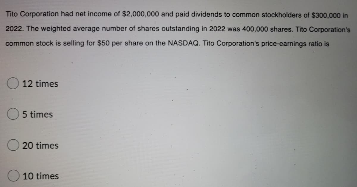 Tito Corporation had net income of $2,000,000 and paid dividends to common stockholders of $300,000 in
2022. The weighted average number of shares outstanding in 2022 was 400,000 shares. Tito Corporation's
common stock is selling for $50 per share on the NASDAQ. Tito Corporation's price-earnings ratio is
12 times
5 times
20 times
10 times
