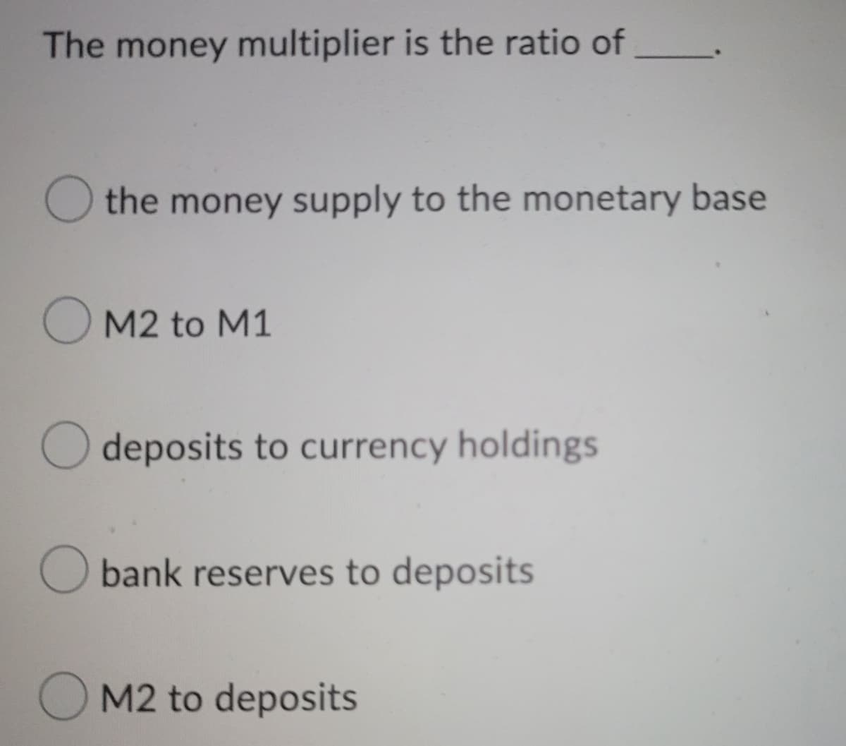 The money multiplier is the ratio of
the money supply to the monetary base
OM2 to M1
O deposits to currency holdings
O bank reserves to deposits
OM2 to deposits