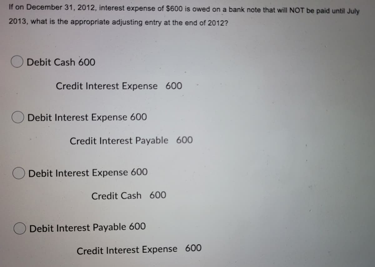 If on December 31, 2012, interest expense of $600 is owed on a bank note that will NOT be paid until July
2013, what is the appropriate adjusting entry at the end of 2012?
Debit Cash 600
Credit Interest Expense 600
Debit Interest Expense 600
Credit Interest Payable 600
Debit Interest Expense 60O
Credit Cash 600
Debit Interest Payable 600
Credit Interest Expense 600
